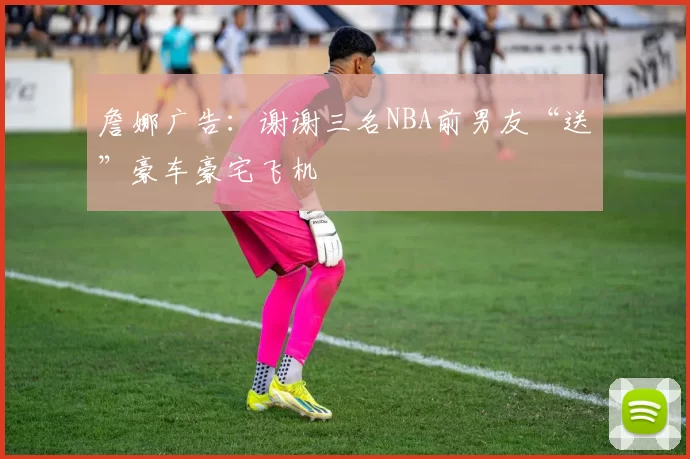 詹娜广告：谢谢三名NBA前男友“送”豪车豪宅飞机