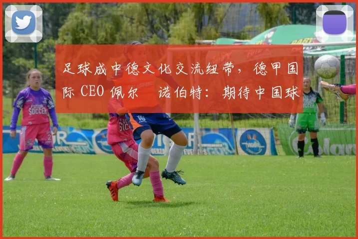 足球成中德文化交流纽带，德甲国际 CEO 佩尔・诺伯特：期待中国球员登场