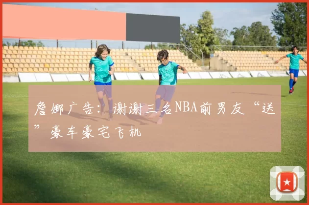 詹娜广告：谢谢三名NBA前男友“送”豪车豪宅飞机