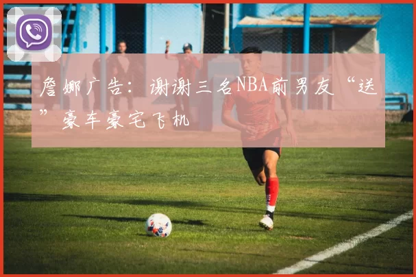 詹娜广告：谢谢三名NBA前男友“送”豪车豪宅飞机