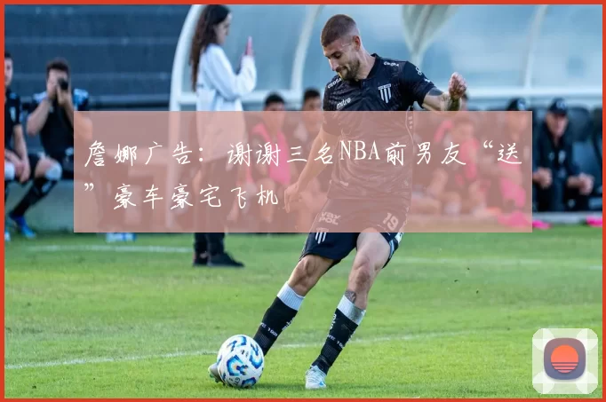 詹娜广告:谢谢三名NBA前男友“送”豪车豪宅飞机