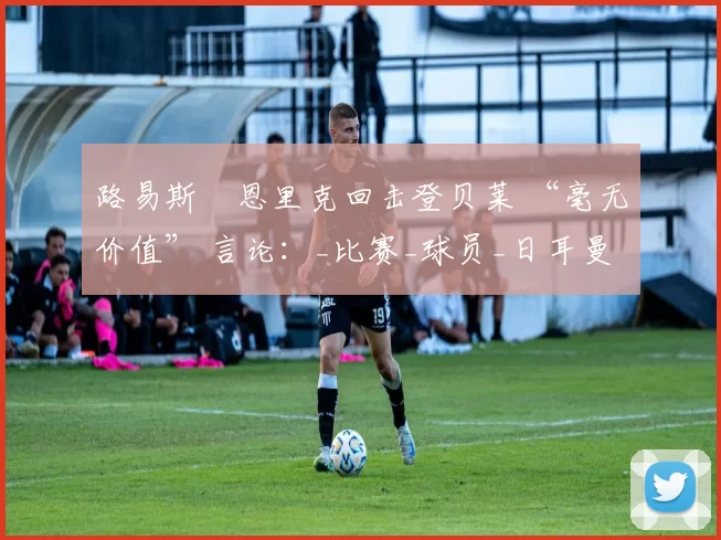 路易斯・恩里克回击登贝莱 “毫无价值” 言论：_比赛_球员_日耳曼