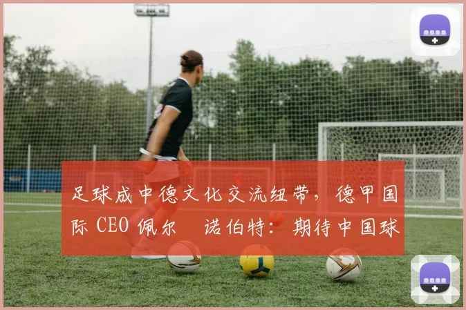 足球成中德文化交流纽带，德甲国际 CEO 佩尔・诺伯特：期待中国球员登场