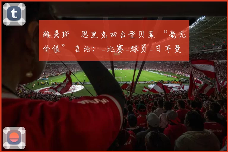 路易斯・恩里克回击登贝莱 “毫无价值” 言论：_比赛_球员_日耳曼