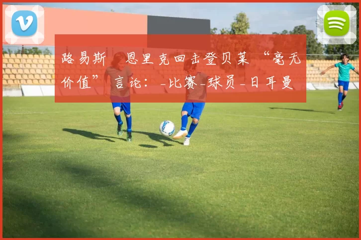 路易斯・恩里克回击登贝莱 “毫无价值” 言论：_比赛_球员_日耳曼