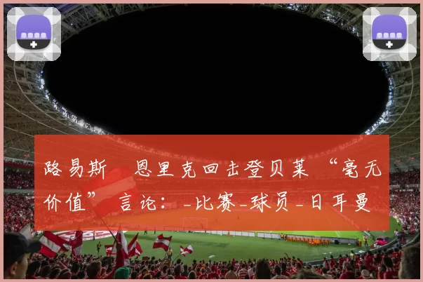 路易斯・恩里克回击登贝莱 “毫无价值” 言论：_比赛_球员_日耳曼