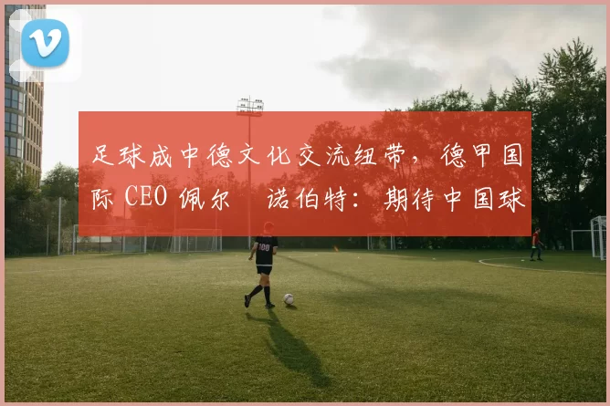 足球成中德文化交流纽带，德甲国际 CEO 佩尔・诺伯特：期待中国球员登场