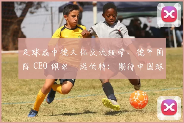 足球成中德文化交流纽带，德甲国际 CEO 佩尔・诺伯特：期待中国球员登场