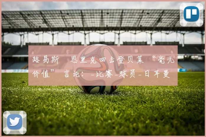 路易斯・恩里克回击登贝莱 “毫无价值” 言论：_比赛_球员_日耳曼