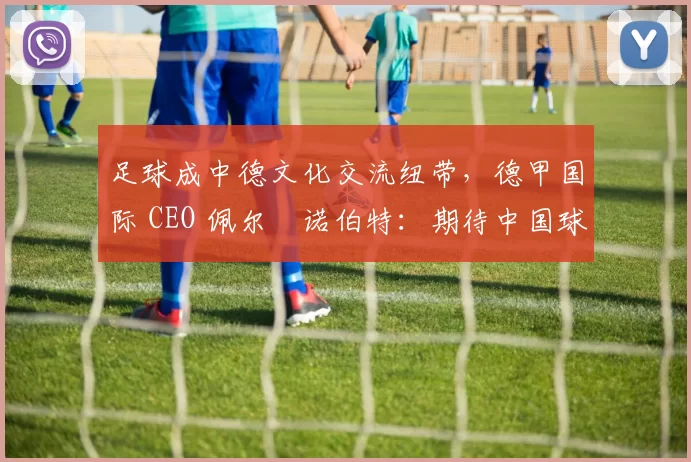 足球成中德文化交流纽带,德甲国际 CEO 佩尔・诺伯特:期待中国球员登场