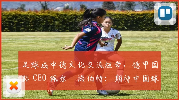 足球成中德文化交流纽带，德甲国际 CEO 佩尔・诺伯特：期待中国球员登场