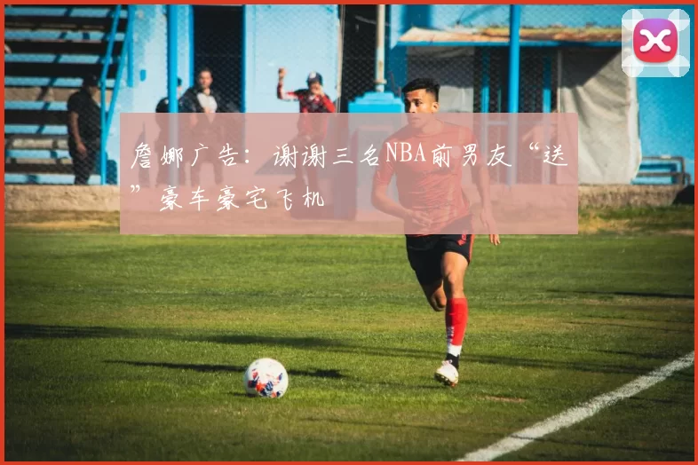 詹娜广告：谢谢三名NBA前男友“送”豪车豪宅飞机