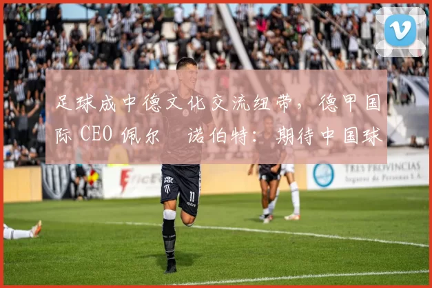 足球成中德文化交流纽带，德甲国际 CEO 佩尔・诺伯特：期待中国球员登场