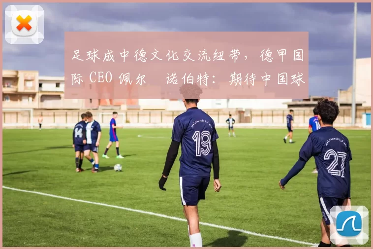 足球成中德文化交流纽带，德甲国际 CEO 佩尔・诺伯特：期待中国球员登场
