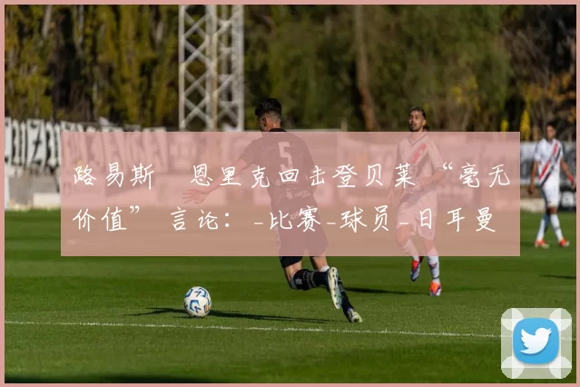 路易斯・恩里克回击登贝莱 “毫无价值” 言论:_比赛_球员_日耳曼