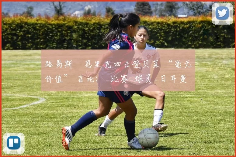 路易斯・恩里克回击登贝莱 “毫无价值” 言论：_比赛_球员_日耳曼