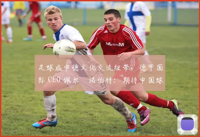 足球成中德文化交流纽带，德甲国际 CEO 佩尔・诺伯特：期待中国球员登场