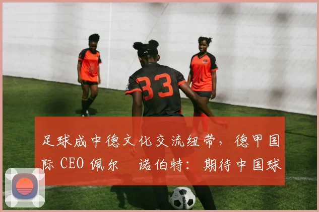 足球成中德文化交流纽带，德甲国际 CEO 佩尔・诺伯特：期待中国球员登场