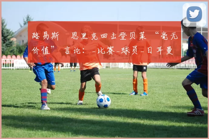 路易斯・恩里克回击登贝莱 “毫无价值” 言论：_比赛_球员_日耳曼
