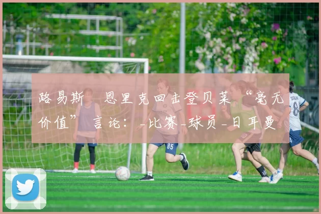 路易斯・恩里克回击登贝莱 “毫无价值” 言论：_比赛_球员_日耳曼