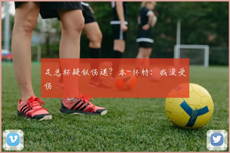 足总杯疑似伤退？本-怀特：我没受伤