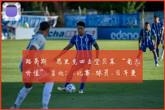 路易斯・恩里克回击登贝莱 “毫无价值” 言论：_比赛_球员_日耳曼