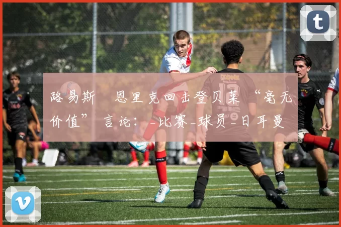 路易斯・恩里克回击登贝莱 “毫无价值” 言论：_比赛_球员_日耳曼