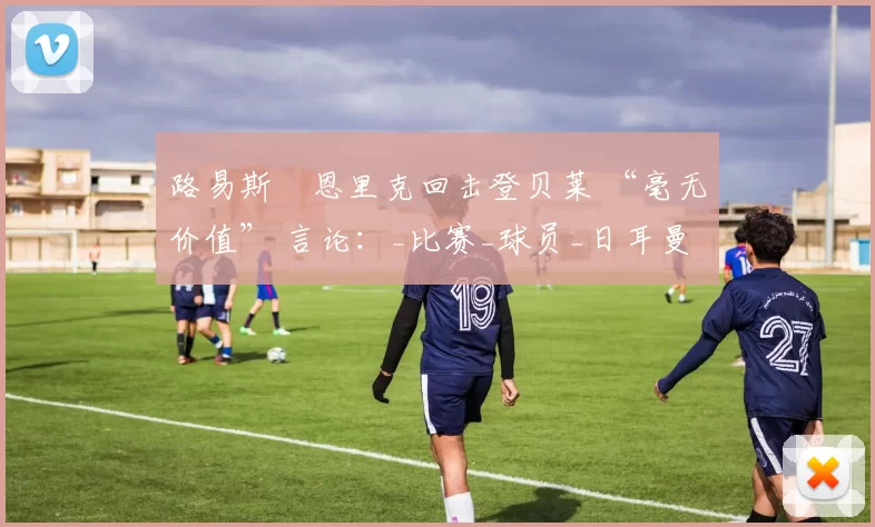 路易斯・恩里克回击登贝莱 “毫无价值” 言论：_比赛_球员_日耳曼