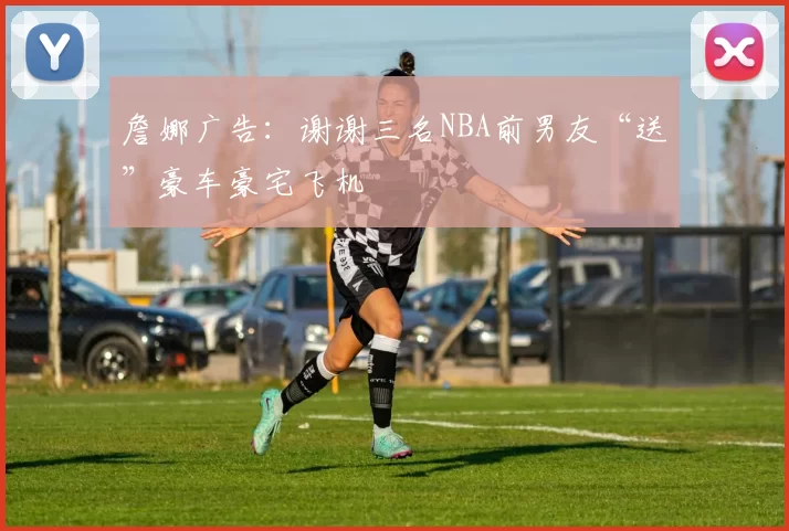 詹娜广告:谢谢三名NBA前男友“送”豪车豪宅飞机