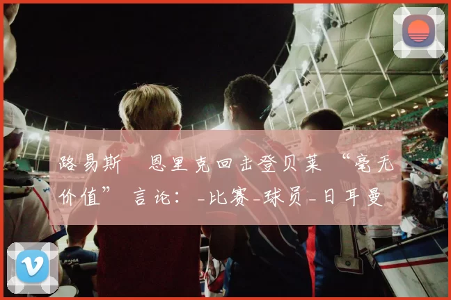路易斯・恩里克回击登贝莱 “毫无价值” 言论：_比赛_球员_日耳曼