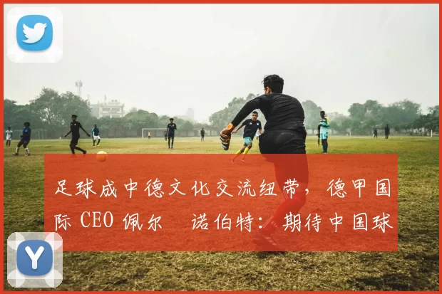 足球成中德文化交流纽带，德甲国际 CEO 佩尔・诺伯特：期待中国球员登场