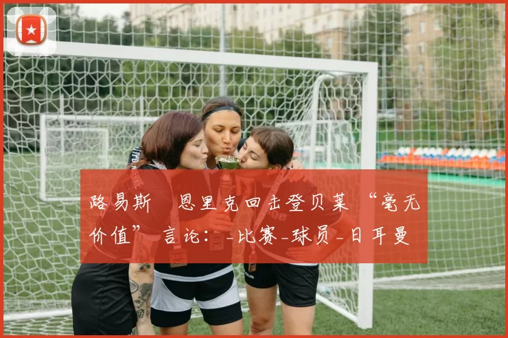 路易斯・恩里克回击登贝莱 “毫无价值” 言论：_比赛_球员_日耳曼