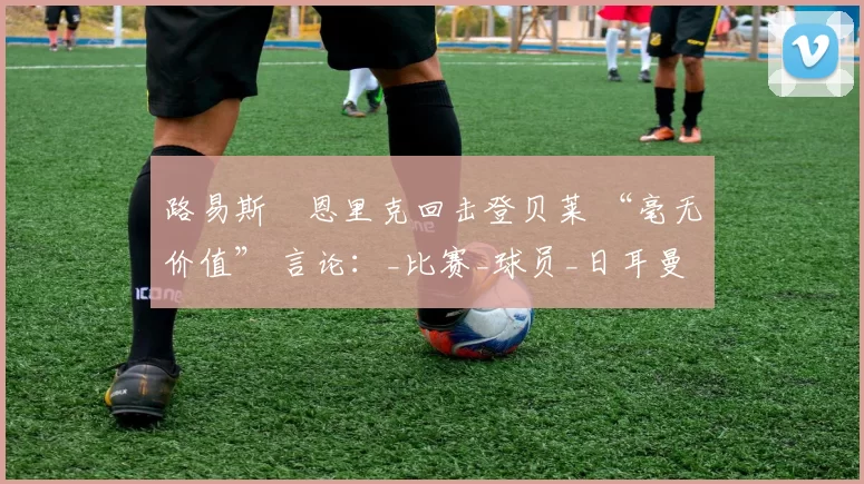 路易斯・恩里克回击登贝莱 “毫无价值” 言论：_比赛_球员_日耳曼