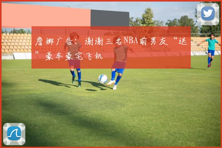 詹娜广告：谢谢三名NBA前男友“送”豪车豪宅飞机