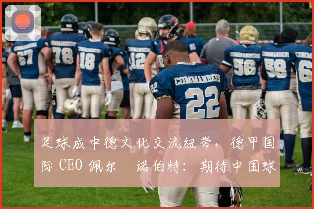 足球成中德文化交流纽带，德甲国际 CEO 佩尔・诺伯特：期待中国球员登场