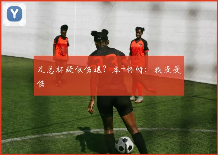 足总杯疑似伤退？本-怀特：我没受伤