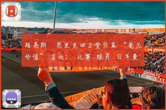 路易斯・恩里克回击登贝莱 “毫无价值” 言论：_比赛_球员_日耳曼