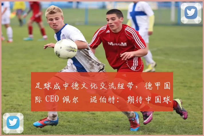足球成中德文化交流纽带，德甲国际 CEO 佩尔・诺伯特：期待中国球员登场
