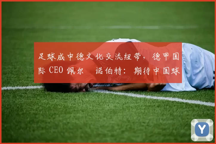 足球成中德文化交流纽带，德甲国际 CEO 佩尔・诺伯特：期待中国球员登场