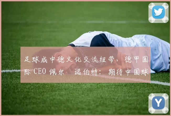 足球成中德文化交流纽带，德甲国际 CEO 佩尔・诺伯特：期待中国球员登场