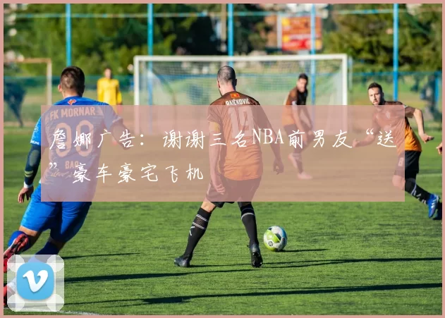 詹娜广告:谢谢三名NBA前男友“送”豪车豪宅飞机