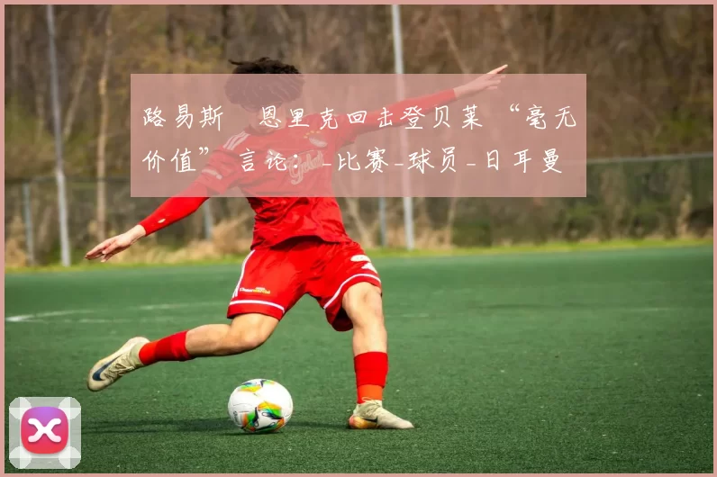 路易斯・恩里克回击登贝莱 “毫无价值” 言论：_比赛_球员_日耳曼