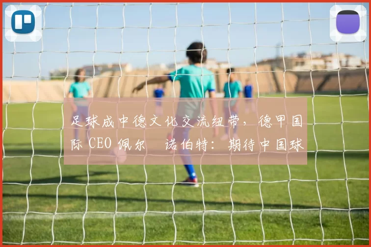 足球成中德文化交流纽带，德甲国际 CEO 佩尔・诺伯特：期待中国球员登场