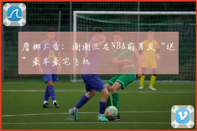 詹娜广告：谢谢三名NBA前男友“送”豪车豪宅飞机