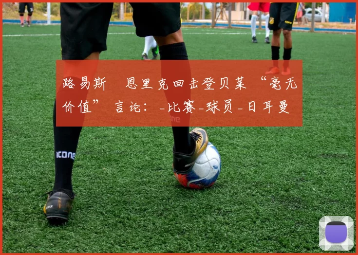 路易斯・恩里克回击登贝莱 “毫无价值” 言论：_比赛_球员_日耳曼