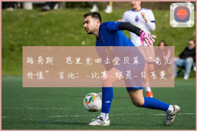 路易斯・恩里克回击登贝莱 “毫无价值” 言论：_比赛_球员_日耳曼