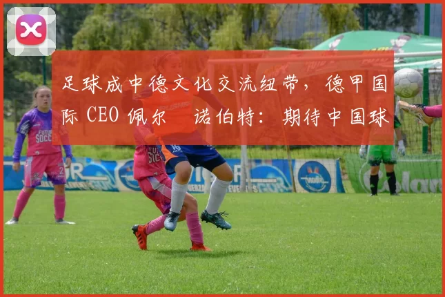 足球成中德文化交流纽带，德甲国际 CEO 佩尔・诺伯特：期待中国球员登场