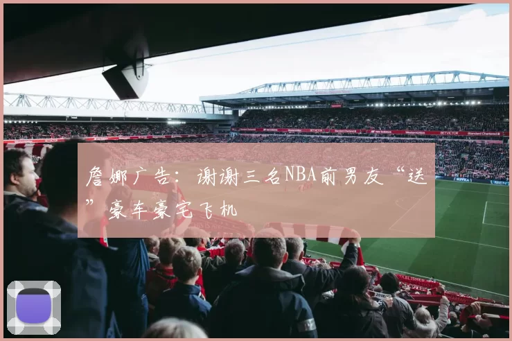 詹娜广告：谢谢三名NBA前男友“送”豪车豪宅飞机