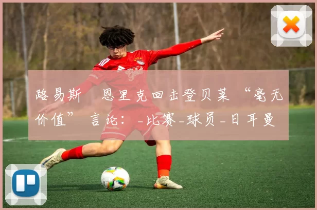 路易斯・恩里克回击登贝莱 “毫无价值” 言论：_比赛_球员_日耳曼