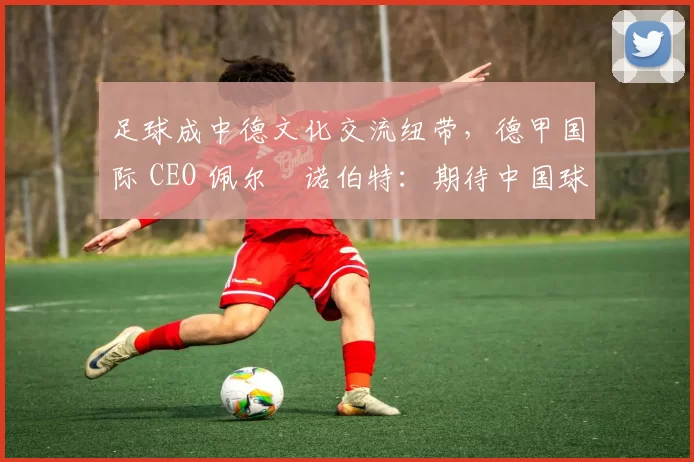 足球成中德文化交流纽带，德甲国际 CEO 佩尔・诺伯特：期待中国球员登场